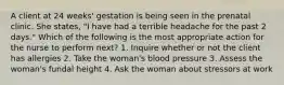 A client at 24 weeks' gestation is being seen in the prenatal clinic. She states, "I have had a terrible headache for the past 2 days." Which of the following is the most appropriate action for the nurse to perform next? 1. Inquire whether or not the client has allergies 2. Take the woman's blood pressure 3. Assess the woman's fundal height 4. Ask the woman about stressors at work