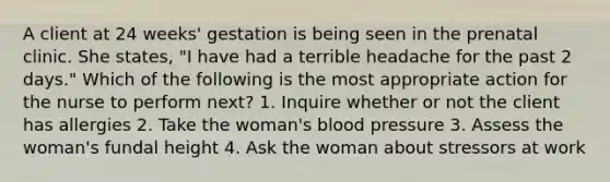 A client at 24 weeks' gestation is being seen in the prenatal clinic. She states, "I have had a terrible headache for the past 2 days." Which of the following is the most appropriate action for the nurse to perform next? 1. Inquire whether or not the client has allergies 2. Take the woman's blood pressure 3. Assess the woman's fundal height 4. Ask the woman about stressors at work