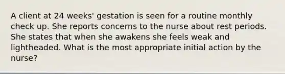 A client at 24 weeks' gestation is seen for a routine monthly check up. She reports concerns to the nurse about rest periods. She states that when she awakens she feels weak and lightheaded. What is the most appropriate initial action by the nurse?