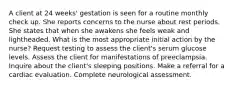 A client at 24 weeks' gestation is seen for a routine monthly check up. She reports concerns to the nurse about rest periods. She states that when she awakens she feels weak and lightheaded. What is the most appropriate initial action by the nurse? Request testing to assess the client's serum glucose levels. Assess the client for manifestations of preeclampsia. Inquire about the client's sleeping positions. Make a referral for a cardiac evaluation. Complete neurological assessment.