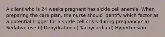 A client who is 24 weeks pregnant has sickle cell anemia. When preparing the care plan, the nurse should identify which factor as a potential trigger for a sickle cell crisis during pregnancy? a) Sedative use b) Dehydration c) Tachycardia d) Hypertension