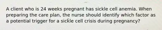 A client who is 24 weeks pregnant has sickle cell anemia. When preparing the care plan, the nurse should identify which factor as a potential trigger for a sickle cell crisis during pregnancy?