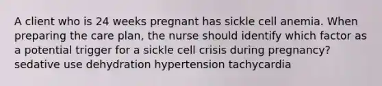 A client who is 24 weeks pregnant has sickle cell anemia. When preparing the care plan, the nurse should identify which factor as a potential trigger for a sickle cell crisis during pregnancy? sedative use dehydration hypertension tachycardia