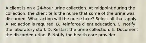 A client is on a 24-hour urine collection. At midpoint during the collection, the client tells the nurse that some of the urine was discarded. What action will the nurse take? Select all that apply. A. No action is required. B. Reinforce client education. C. Notify the laboratory staff. D. Restart the urine collection. E. Document the discarded urine. F. Notify the health care provider.