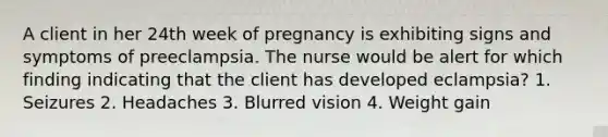 A client in her 24th week of pregnancy is exhibiting signs and symptoms of preeclampsia. The nurse would be alert for which finding indicating that the client has developed eclampsia? 1. Seizures 2. Headaches 3. Blurred vision 4. Weight gain