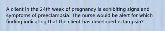 A client in the 24th week of pregnancy is exhibiting signs and symptoms of preeclampsia. The nurse would be alert for which finding indicating that the client has developed eclampsia?