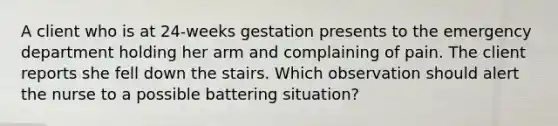 A client who is at 24-weeks gestation presents to the emergency department holding her arm and complaining of pain. The client reports she fell down the stairs. Which observation should alert the nurse to a possible battering situation?