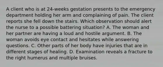 A client who is at 24-weeks gestation presents to the emergency department holding her arm and complaining of pain. The client reports she fell down the stairs. Which observation should alert the nurse to a possible battering situation? A. The woman and her partner are having a loud and hostile argument. B. The woman avoids eye contact and hesitates while answering questions. C. Other parts of her body have injuries that are in different stages of healing. D. Examination reveals a fracture to the right humerus and multiple bruises.