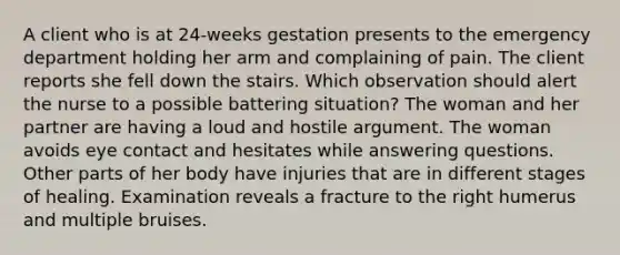 A client who is at 24-weeks gestation presents to the emergency department holding her arm and complaining of pain. The client reports she fell down the stairs. Which observation should alert the nurse to a possible battering situation? The woman and her partner are having a loud and hostile argument. The woman avoids eye contact and hesitates while answering questions. Other parts of her body have injuries that are in different stages of healing. Examination reveals a fracture to the right humerus and multiple bruises.