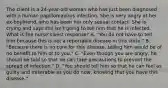 The client is a 24-year-old woman who has just been diagnosed with a human papillomavirus infection. She is very angry at her ex-boyfriend, who has been her only sexual contact. She is crying and says she isn't going to tell him that he is infected. What is the nurse's best response? A. "You do not have to tell him because this is not a reportable disease in this state." B. "Because there is no cure for this disease, telling him would be of no benefit to him or to you." C. "Even though you are angry, he should be told so that he can take precautions to prevent the spread of infection." D. "You should tell him so that he can feel as guilty and miserable as you do now, knowing that you have this disease."