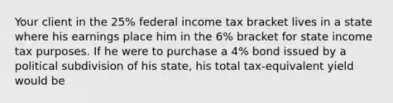 Your client in the 25% federal income tax bracket lives in a state where his earnings place him in the 6% bracket for state income tax purposes. If he were to purchase a 4% bond issued by a political subdivision of his state, his total tax-equivalent yield would be