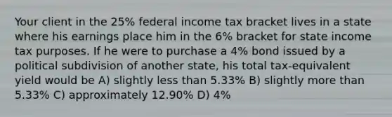 Your client in the 25% federal income tax bracket lives in a state where his earnings place him in the 6% bracket for state income tax purposes. If he were to purchase a 4% bond issued by a political subdivision of another state, his total tax-equivalent yield would be A) slightly <a href='https://www.questionai.com/knowledge/k7BtlYpAMX-less-than' class='anchor-knowledge'>less than</a> 5.33% B) slightly <a href='https://www.questionai.com/knowledge/keWHlEPx42-more-than' class='anchor-knowledge'>more than</a> 5.33% C) approximately 12.90% D) 4%