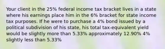 Your client in the 25% federal income tax bracket lives in a state where his earnings place him in the 6% bracket for state income tax purposes. If he were to purchase a 4% bond issued by a political subdivision of his state, his total tax-equivalent yield would be slightly <a href='https://www.questionai.com/knowledge/keWHlEPx42-more-than' class='anchor-knowledge'>more than</a> 5.33% approximately 12.90% 4% slightly <a href='https://www.questionai.com/knowledge/k7BtlYpAMX-less-than' class='anchor-knowledge'>less than</a> 5.33%