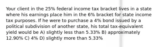 Your client in the 25% federal income tax bracket lives in a state where his earnings place him in the 6% bracket for state income tax purposes. If he were to purchase a 4% bond issued by a political subdivision of another state, his total tax-equivalent yield would be A) slightly less than 5.33% B) approximately 12.90% C) 4% D) slightly more than 5.33%