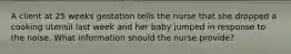 A client at 25 weeks gestation tells the nurse that she dropped a cooking utensil last week and her baby jumped in response to the noise. What information should the nurse provide?