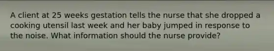 A client at 25 weeks gestation tells the nurse that she dropped a cooking utensil last week and her baby jumped in response to the noise. What information should the nurse provide?