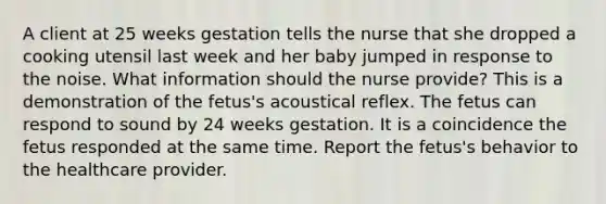 A client at 25 weeks gestation tells the nurse that she dropped a cooking utensil last week and her baby jumped in response to the noise. What information should the nurse provide? This is a demonstration of the fetus's acoustical reflex. The fetus can respond to sound by 24 weeks gestation. It is a coincidence the fetus responded at the same time. Report the fetus's behavior to the healthcare provider.