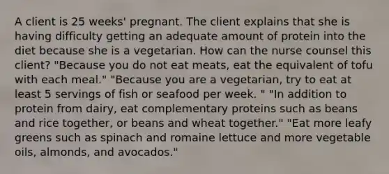 A client is 25 weeks' pregnant. The client explains that she is having difficulty getting an adequate amount of protein into the diet because she is a vegetarian. How can the nurse counsel this client? "Because you do not eat meats, eat the equivalent of tofu with each meal." "Because you are a vegetarian, try to eat at least 5 servings of fish or seafood per week. " "In addition to protein from dairy, eat complementary proteins such as beans and rice together, or beans and wheat together." "Eat more leafy greens such as spinach and romaine lettuce and more vegetable oils, almonds, and avocados."