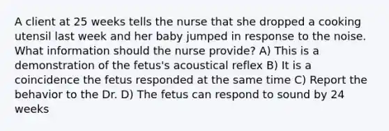 A client at 25 weeks tells the nurse that she dropped a cooking utensil last week and her baby jumped in response to the noise. What information should the nurse provide? A) This is a demonstration of the fetus's acoustical reflex B) It is a coincidence the fetus responded at the same time C) Report the behavior to the Dr. D) The fetus can respond to sound by 24 weeks