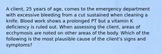 A client, 25 years of age, comes to the emergency department with excessive bleeding from a cut sustained when cleaning a knife. Blood work shows a prolonged PT but a vitamin K deficiency is ruled out. When assessing the client, areas of ecchymosis are noted on other areas of the body. Which of the following is the most plausible cause of the client's signs and symptoms?