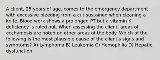 A client, 25 years of age, comes to the emergency department with excessive bleeding from a cut sustained when cleaning a knife. Blood work shows a prolonged PT but a vitamin K deficiency is ruled out. When assessing the client, areas of ecchymosis are noted on other areas of the body. Which of the following is the most plausible cause of the client's signs and symptoms? A) Lymphoma B) Leukemia C) Hemophilia D) Hepatic dysfunction