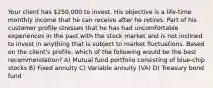 Your client has 250,000 to invest. His objective is a life-time monthly income that he can receive after he retires. Part of his customer profile stresses that he has had uncomfortable experiences in the past with the stock market and is not inclined to invest in anything that is subject to market fluctuations. Based on the client's profile, which of the following would be the best recommendation? A) Mutual fund portfolio consisting of blue-chip stocks B) Fixed annuity C) Variable annuity (VA) D) Treasury bond fund