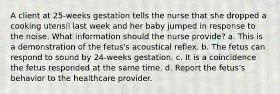 A client at 25-weeks gestation tells the nurse that she dropped a cooking utensil last week and her baby jumped in response to the noise. What information should the nurse provide? a. This is a demonstration of the fetus's acoustical reflex. b. The fetus can respond to sound by 24-weeks gestation. c. It is a coincidence the fetus responded at the same time. d. Report the fetus's behavior to the healthcare provider.