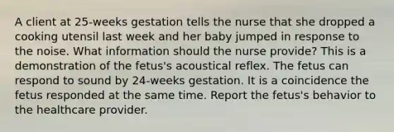 A client at 25-weeks gestation tells the nurse that she dropped a cooking utensil last week and her baby jumped in response to the noise. What information should the nurse provide? This is a demonstration of the fetus's acoustical reflex. The fetus can respond to sound by 24-weeks gestation. It is a coincidence the fetus responded at the same time. Report the fetus's behavior to the healthcare provider.