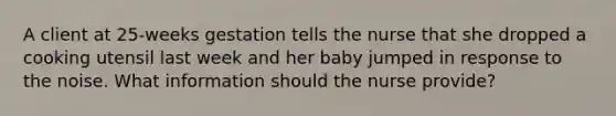 A client at 25-weeks gestation tells the nurse that she dropped a cooking utensil last week and her baby jumped in response to the noise. What information should the nurse provide?