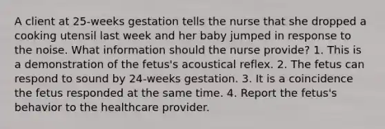 A client at 25-weeks gestation tells the nurse that she dropped a cooking utensil last week and her baby jumped in response to the noise. What information should the nurse provide? 1. This is a demonstration of the fetus's acoustical reflex. 2. The fetus can respond to sound by 24-weeks gestation. 3. It is a coincidence the fetus responded at the same time. 4. Report the fetus's behavior to the healthcare provider.