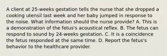 A client at 25-weeks gestation tells the nurse that she dropped a cooking utensil last week and her baby jumped in response to the noise. What information should the nurse provide? A. This is a demonstration of the fetus's acoustical reflex. B. The fetus can respond to sound by 24-weeks gestation. C. It is a coincidence the fetus responded at the same time. D. Report the fetus's behavior to the healthcare provider.