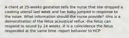 A client at 25-weeks gestation tells the nurse that she dropped a cooking utensil last week and her baby jumped in response to the noise. What information should the nurse provide? -this is a demonstration of the fetus acoustical reflux -the fetus can respond to sound by 24 weeks -it is a coincidence the fetus responded at the same time -report behavior to HCP