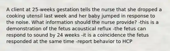 A client at 25-weeks gestation tells the nurse that she dropped a cooking utensil last week and her baby jumped in response to the noise. What information should the nurse provide? -this is a demonstration of the fetus acoustical reflux -the fetus can respond to sound by 24 weeks -it is a coincidence the fetus responded at the same time -report behavior to HCP