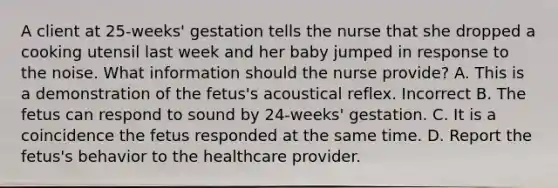 A client at 25-weeks' gestation tells the nurse that she dropped a cooking utensil last week and her baby jumped in response to the noise. What information should the nurse provide? A. This is a demonstration of the fetus's acoustical reflex. Incorrect B. The fetus can respond to sound by 24-weeks' gestation. C. It is a coincidence the fetus responded at the same time. D. Report the fetus's behavior to the healthcare provider.