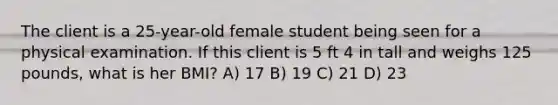 The client is a 25-year-old female student being seen for a physical examination. If this client is 5 ft 4 in tall and weighs 125 pounds, what is her BMI? A) 17 B) 19 C) 21 D) 23