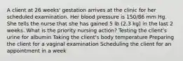 A client at 26 weeks' gestation arrives at the clinic for her scheduled examination. Her blood pressure is 150/86 mm Hg. She tells the nurse that she has gained 5 lb (2.3 kg) in the last 2 weeks. What is the priority nursing action? Testing the client's urine for albumin Taking the client's body temperature Preparing the client for a vaginal examination Scheduling the client for an appointment in a week