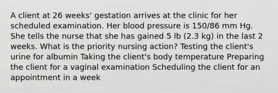 A client at 26 weeks' gestation arrives at the clinic for her scheduled examination. Her blood pressure is 150/86 mm Hg. She tells the nurse that she has gained 5 lb (2.3 kg) in the last 2 weeks. What is the priority nursing action? Testing the client's urine for albumin Taking the client's body temperature Preparing the client for a vaginal examination Scheduling the client for an appointment in a week