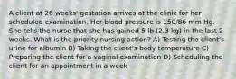 A client at 26 weeks' gestation arrives at the clinic for her scheduled examination. Her blood pressure is 150/86 mm Hg. She tells the nurse that she has gained 5 lb (2.3 kg) in the last 2 weeks. What is the priority nursing action? A) Testing the client's urine for albumin B) Taking the client's body temperature C) Preparing the client for a vaginal examination D) Scheduling the client for an appointment in a week