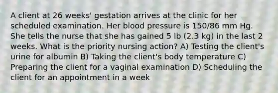 A client at 26 weeks' gestation arrives at the clinic for her scheduled examination. Her <a href='https://www.questionai.com/knowledge/kD0HacyPBr-blood-pressure' class='anchor-knowledge'>blood pressure</a> is 150/86 mm Hg. She tells the nurse that she has gained 5 lb (2.3 kg) in the last 2 weeks. What is the priority nursing action? A) Testing the client's urine for albumin B) Taking the client's body temperature C) Preparing the client for a vaginal examination D) Scheduling the client for an appointment in a week