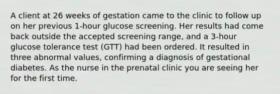 A client at 26 weeks of gestation came to the clinic to follow up on her previous 1-hour glucose screening. Her results had come back outside the accepted screening range, and a 3-hour glucose tolerance test (GTT) had been ordered. It resulted in three abnormal values, confirming a diagnosis of gestational diabetes. As the nurse in the prenatal clinic you are seeing her for the first time.