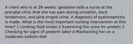 A client who is at 26 weeks' gestation tells a nurse at the prenatal clinic that she has pain during urination, back tenderness, and pink-tinged urine. A diagnosis of pyelonephritis is made. What is the most important nursing intervention at this time? 1 Limiting fluid intake 2 Examining the urine for protein 3 Checking for signs of preterm labor 4 Maintaining her on a moderate-sodium diet