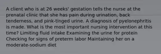 A client who is at 26 weeks' gestation tells the nurse at the prenatal clinic that she has pain during urination, back tenderness, and pink-tinged urine. A diagnosis of pyelonephritis is made. What is the most important nursing intervention at this time? Limiting fluid intake Examining the urine for protein Checking for signs of preterm labor Maintaining her on a moderate-sodium diet