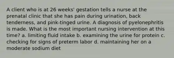 A client who is at 26 weeks' gestation tells a nurse at the prenatal clinic that she has pain during urination, back tenderness, and pink-tinged urine. A diagnosis of pyelonephritis is made. What is the most important nursing intervention at this time? a. limiting fluid intake b. examining the urine for protein c. checking for signs of preterm labor d. maintaining her on a moderate sodium diet