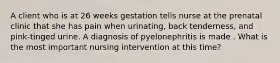 A client who is at 26 weeks gestation tells nurse at the prenatal clinic that she has pain when urinating, back tenderness, and pink-tinged urine. A diagnosis of pyelonephritis is made . What is the most important nursing intervention at this time?