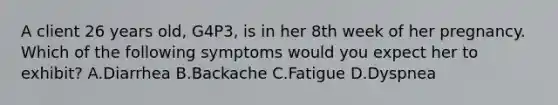 A client 26 years old, G4P3, is in her 8th week of her pregnancy. Which of the following symptoms would you expect her to exhibit? A.Diarrhea B.Backache C.Fatigue D.Dyspnea