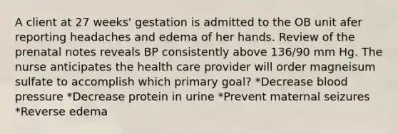 A client at 27 weeks' gestation is admitted to the OB unit afer reporting headaches and edema of her hands. Review of the prenatal notes reveals BP consistently above 136/90 mm Hg. The nurse anticipates the health care provider will order magneisum sulfate to accomplish which primary goal? *Decrease blood pressure *Decrease protein in urine *Prevent maternal seizures *Reverse edema