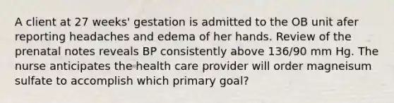 A client at 27 weeks' gestation is admitted to the OB unit afer reporting headaches and edema of her hands. Review of the prenatal notes reveals BP consistently above 136/90 mm Hg. The nurse anticipates the health care provider will order magneisum sulfate to accomplish which primary goal?