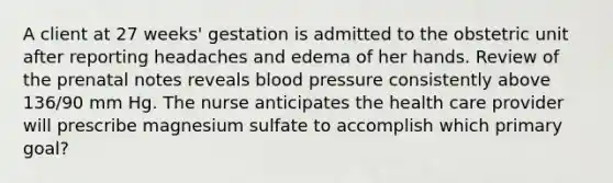 A client at 27 weeks' gestation is admitted to the obstetric unit after reporting headaches and edema of her hands. Review of the prenatal notes reveals blood pressure consistently above 136/90 mm Hg. The nurse anticipates the health care provider will prescribe magnesium sulfate to accomplish which primary goal?