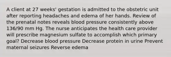 A client at 27 weeks' gestation is admitted to the obstetric unit after reporting headaches and edema of her hands. Review of the prenatal notes reveals blood pressure consistently above 136/90 mm Hg. The nurse anticipates the health care provider will prescribe magnesium sulfate to accomplish which primary goal? Decrease blood pressure Decrease protein in urine Prevent maternal seizures Reverse edema