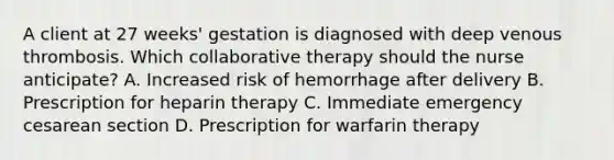 A client at 27​ weeks' gestation is diagnosed with deep venous thrombosis. Which collaborative therapy should the nurse​ anticipate? A. Increased risk of hemorrhage after delivery B. Prescription for heparin therapy C. Immediate emergency cesarean section D. Prescription for warfarin therapy